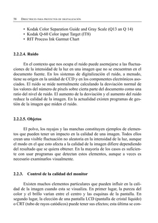 58   DIRECTRICES PARA PROYECTOS DE DIGITALIZACIÓN


         • Kodak Color Separation Guide and Gray Scale (Q13 an Q 14)
         • Kodak Q-60 Color input Target (IT8)
         • RIT Process Ink Garmut Chart


2.2.2.4. Ruido

       En el contexto que nos ocupa el ruido puede asemejarse a las fluctua­
ciones de la intensidad de la luz en una imagen que no se encuentran en el
documento fuente. En los sistemas de digitalización el ruido, a menudo,
tiene su origen en la unidad de CCD y en los componentes electrónicos aso­
ciados. El ruido se mide normalmente calculando la desviación normal de
los valores del número de píxels sobre cierta parte del documento como una
ratio del nivel de ruido. El aumento de la desviación y el aumento del ruido
reduce la calidad de la imagen. En la actualidad existen programas de ges­
tión de la imagen que miden el ruido.


2.2.2.5. Objetos

      El polvo, los rayajos y las manchas constituyen ejemplos de elemen­
tos que pueden tener un impacto en la calidad de una imagen. Todos ellos
crean una visible fluctuación no aleatoria en la intensidad de la luz, aunque
el modo en el que esto afecta a la calidad de la imagen difiere dependiendo
del resultado que se quiera obtener. En la mayoría de los casos es suficien­
te con usar programas que detectan estos elementos, aunque a veces es
necesario examinarlos visualmente.


2.2.3.     Control de la calidad del monitor

      Existen muchos elementos particulares que pueden influir en la cali­
dad de la imagen cuando esta se visualiza. En primer lugar, la pureza del
color y el brillo varían entre el centro y las esquinas de la pantalla. En
segundo lugar, la elección de una pantalla LCD (pantalla de cristal líquido)
o CRT (tubo de rayos catódicos) puede tener sus efectos; esta última se con­
 