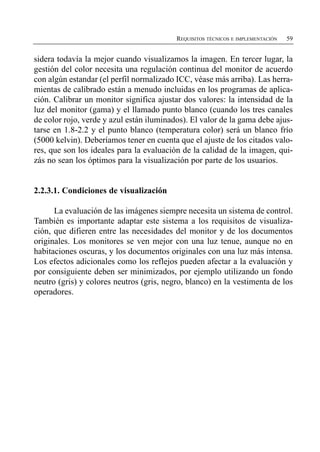 REQUISITOS TÉCNICOS E IMPLEMENTACIÓN   59


sidera todavía la mejor cuando visualizamos la imagen. En tercer lugar, la
gestión del color necesita una regulación continua del monitor de acuerdo
con algún estandar (el perfil normalizado ICC, véase más arriba). Las herra­
mientas de calibrado están a menudo incluidas en los programas de aplica­
ción. Calibrar un monitor significa ajustar dos valores: la intensidad de la
luz del monitor (gama) y el llamado punto blanco (cuando los tres canales
de color rojo, verde y azul están iluminados). El valor de la gama debe ajus­
tarse en 1.8-2.2 y el punto blanco (temperatura color) será un blanco frío
(5000 kelvin). Deberíamos tener en cuenta que el ajuste de los citados valo­
res, que son los ideales para la evaluación de la calidad de la imagen, qui­
zás no sean los óptimos para la visualización por parte de los usuarios.


2.2.3.1. Condiciones de visualización

      La evaluación de las imágenes siempre necesita un sistema de control.
También es importante adaptar este sistema a los requisitos de visualiza­
ción, que difieren entre las necesidades del monitor y de los documentos
originales. Los monitores se ven mejor con una luz tenue, aunque no en
habitaciones oscuras, y los documentos originales con una luz más intensa.
Los efectos adicionales como los reflejos pueden afectar a la evaluación y
por consiguiente deben ser minimizados, por ejemplo utilizando un fondo
neutro (gris) y colores neutros (gris, negro, blanco) en la vestimenta de los
operadores.
 