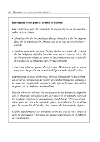 60    DIRECTRICES PARA PROYECTOS DE DIGITALIZACIÓN




     Recomendaciones para el control de calidad

     Las condiciones para la calidad de la imagen digital se pueden des­
     cribir en tres etapas:

     •	 Identificación de los productos finales deseados y de los propios
        fines de la digitalización. Decida qué es lo que quiere producir y
        cuándo

     •	 Establecimiento de normas. Defina niveles aceptables de calidad
        de las imágenes digitales basados tanto en las características de
        los documentos originales como en las prestaciones del sistema de
        digitalización de imágenes que se vaya a utilizar.

     •	 Decisión sobre los puntos de referencia. Decida con qué se van a
        comparar los productos de salida del proceso de digitalización

     Dependiendo de estas decisiones, hay que seleccionar lo que deberí­
     an incluir los programas de control de calidad (imágenes aisladas o
     la colección completa de imágenes; todo tipo de ficheros; facsímiles
     en papel, otros productos intermedios).

     Decida sobre los métodos de evaluación de los productos digitales
     que se obtengan, utilizando tanto la evaluación en pantalla como en
     los productos impresos y empleando los modelos de referencia dispo­
     nibles para el color y la escala de grises, la resolución, los modelos
     para la evaluación del ruido y los sistemas de detección de objetos.

     Calibre regularmente los monitores sobre los que se va a llevar a
     cabo la evaluación y minimice los efectos adicionales en el entorno
     de visualización.
 