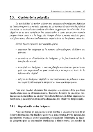 REQUISITOS TÉCNICOS E IMPLEMENTACIÓN   61


2.3.       Gestión de la colección

      La posibilidad de poder utilizar una colección de imágenes digitales
de la manera prevista no solo depende de las normas de conversión y de los
controles de calidad sino también de cómo se gestione la colección. Si el
objetivo no es solo satisfacer las necesidades a corto plazo sino además
proporcionar acceso a lo largo del tiempo, deben tomarse medidas para
satisfacer tanto el uso actual como las expectativas de los futuros usuarios.

         Deben hacerse planes, por ejemplo, para:

         –	 escanear las imágenes de la manera adecuada para el último uso
            previsto

         –	 actualizar la distribución de imágenes y la funcionalidad de la
            interfaz de usuario

         –	 transferir las imágenes a nuevas plataformas técnicas para conse­
            guir una capacidad de procesamiento y manejo creciente de la
            información digital

         –	 migrar las imágenes digitales a nuevos formatos de fichero o a nue­
            vos soportes físicos para asegurar el acceso a largo plazo.


     Para que puedan utilizarse las imágenes escaneadas debe prestarse
mucha atención a su almacenamiento. Todos los ficheros de imágenes pro­
ducidos como resultado de un proyecto de digitalización deben organizarse,
nombrarse y describirse de manera adecuada a los objetivos del proyecto.


2.3.1.     Organización de las imágenes

      Antes de tomar en consideración un nombre y una descripción de un
fichero de imagen debe decidirse cómo va a almacenarse. Por lo general, los
documentos originales que se escanean, se organizan físicamente de acuer­
do con principios de ordenación archivística o bibliotecaria. Los fondos de
 