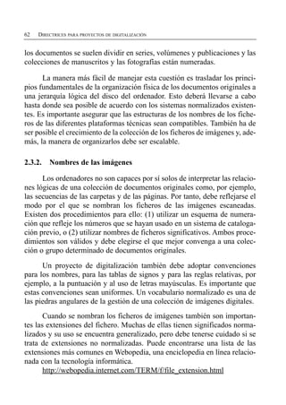 62   DIRECTRICES PARA PROYECTOS DE DIGITALIZACIÓN


los documentos se suelen dividir en series, volúmenes y publicaciones y las
colecciones de manuscritos y las fotografías están numeradas.

      La manera más fácil de manejar esta cuestión es trasladar los princi­
pios fundamentales de la organización física de los documentos originales a
una jerarquía lógica del disco del ordenador. Esto deberá llevarse a cabo
hasta donde sea posible de acuerdo con los sistemas normalizados existen­
tes. Es importante asegurar que las estructuras de los nombres de los fiche­
ros de las diferentes plataformas técnicas sean compatibles. También ha de
ser posible el crecimiento de la colección de los ficheros de imágenes y, ade­
más, la manera de organizarlos debe ser escalable.

2.3.2.   Nombres de las imágenes

      Los ordenadores no son capaces por sí solos de interpretar las relacio­
nes lógicas de una colección de documentos originales como, por ejemplo,
las secuencias de las carpetas y de las páginas. Por tanto, debe reflejarse el
modo por el que se nombran los ficheros de las imágenes escaneadas.
Existen dos procedimientos para ello: (1) utilizar un esquema de numera­
ción que refleje los números que se hayan usado en un sistema de cataloga­
ción previo, o (2) utilizar nombres de ficheros significativos. Ambos proce­
dimientos son válidos y debe elegirse el que mejor convenga a una colec­
ción o grupo determinado de documentos originales.
      Un proyecto de digitalización también debe adoptar convenciones
para los nombres, para las tablas de signos y para las reglas relativas, por
ejemplo, a la puntuación y al uso de letras mayúsculas. Es importante que
estas convenciones sean uniformes. Un vocabulario normalizado es una de
las piedras angulares de la gestión de una colección de imágenes digitales.
       Cuando se nombran los ficheros de imágenes también son importan­
tes las extensiones del fichero. Muchas de ellas tienen significados norma­
lizados y su uso se encuentra generalizado, pero debe tenerse cuidado si se
trata de extensiones no normalizadas. Puede encontrarse una lista de las
extensiones más comunes en Webopedia, una enciclopedia en línea relacio­
nada con la tecnología informática.
       http://webopedia.internet.com/TERM/f/file_extension.html
 