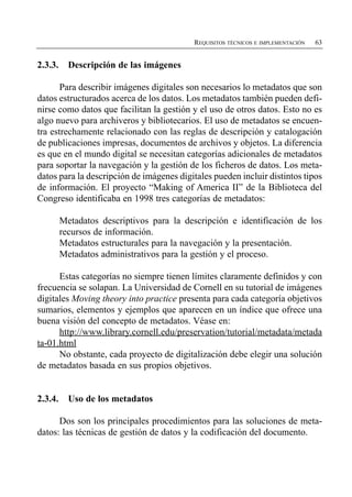 REQUISITOS TÉCNICOS E IMPLEMENTACIÓN   63


2.3.3.     Descripción de las imágenes

       Para describir imágenes digitales son necesarios lo metadatos que son
datos estructurados acerca de los datos. Los metadatos también pueden defi­
nirse como datos que facilitan la gestión y el uso de otros datos. Esto no es
algo nuevo para archiveros y bibliotecarios. El uso de metadatos se encuen­
tra estrechamente relacionado con las reglas de descripción y catalogación
de publicaciones impresas, documentos de archivos y objetos. La diferencia
es que en el mundo digital se necesitan categorías adicionales de metadatos
para soportar la navegación y la gestión de los ficheros de datos. Los meta­
datos para la descripción de imágenes digitales pueden incluir distintos tipos
de información. El proyecto “Making of America II” de la Biblioteca del
Congreso identificaba en 1998 tres categorías de metadatos:

         Metadatos descriptivos para la descripción e identificación de los

         recursos de información.

         Metadatos estructurales para la navegación y la presentación.

         Metadatos administrativos para la gestión y el proceso.


      Estas categorías no siempre tienen límites claramente definidos y con
frecuencia se solapan. La Universidad de Cornell en su tutorial de imágenes
digitales Moving theory into practice presenta para cada categoría objetivos
sumarios, elementos y ejemplos que aparecen en un índice que ofrece una
buena visión del concepto de metadatos. Véase en:
      http://www.library.cornell.edu/preservation/tutorial/metadata/metada
ta-01.html
      No obstante, cada proyecto de digitalización debe elegir una solución
de metadatos basada en sus propios objetivos.


2.3.4.     Uso de los metadatos

      Dos son los principales procedimientos para las soluciones de meta­
datos: las técnicas de gestión de datos y la codificación del documento.
 