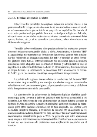 64   DIRECTRICES PARA PROYECTOS DE DIGITALIZACIÓN


2.3.4.1. Técnicas de gestión de datos

      El nivel de los metadatos descriptivos determina siempre el nivel o las
posibilidades de recuperación. Además, tiene una importancia crucial desde
el mismo momento en que se inicia un proyecto de digitalización decidir el
nivel más profundo al que podrán buscarse las imágenes digitales. Además,
deben tenerse en cuenta los metadatos existentes como instrumentos de bús­
queda, índices, etc. y, si se considera conveniente, deben vincularse a los
ficheros de imágenes.

       También debe considerarse si se pueden adaptar los metadatos genera-
dos en el proceso de conversión digital y cómo. Actualmente, el formato TIFF
(Tagged image file format) es el formato de fichero más común para almace­
nar los master de las imágenes digitales. En TIFF, y también en otros forma­
tos gráficos como GIF, el software utilizado por el escáner genera de manera
automática unas etiquetas con información técnica y administrativa que se
registra en la cabecera del fichero o, dicho en otros términos, directamente en
el propio fichero. La información de la cabecera TIFF se almacena en forma-
to ASCII y, en este sentido, constituye una plataforma independiente.

      La práctica de registrar los metadatos en la cabecera del formato TIFF
se encuentra muy extendida y sus ventajas son obvias: asegura una estrecha
relación entre el documento original, el proceso de conversión y el fichero
de la imagen resultante de la conversión.

      La construcción de colecciones de imágenes digitales significa igual­
mente que debe llevarse a cabo un esfuerzo para hacerlas accesibles a los
usuarios. Las bibliotecas de todo el mundo han utilizado durante décadas el
formato MARC (Machine Readable Cataloging) como un estándar de meta­
datos, pero otros sectores culturales no lo han adoptado. La Dublin Core
Metadata Initiative presentó, a principios de los años 90, un conjunto de 15
elementos de metadatos descriptivos para satisfacer las nuevas demandas de
recuperación, inicialmente para la Web. Se pretende que estos elementos
sean simples, internacionales e intersectoriales. Dublin Core es actualmen­
te uno de los estándares de metadatos más ampliamente aceptados en el
mundo.
 