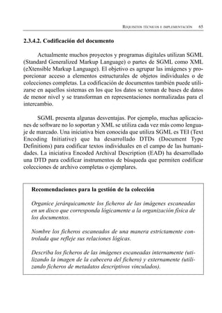 REQUISITOS TÉCNICOS E IMPLEMENTACIÓN   65


2.3.4.2. Codificación del documento

      Actualmente muchos proyectos y programas digitales utilizan SGML
(Standard Generalized Markup Language) o partes de SGML como XML
(eXtensible Markup Language). El objetivo es agrupar las imágenes y pro­
porcionar acceso a elementos estructurales de objetos individuales o de
colecciones completas. La codificación de documentos también puede utili­
zarse en aquellos sistemas en los que los datos se toman de bases de datos
de menor nivel y se transforman en representaciones normalizadas para el
intercambio.

      SGML presenta algunas desventajas. Por ejemplo, muchas aplicacio­
nes de software no lo soportan y XML se utiliza cada vez más como lengua­
je de marcado. Una iniciativa bien conocida que utiliza SGML es TEI (Text
Encoding Initiative) que ha desarrollado DTDs (Document Type
Definitions) para codificar textos individuales en el campo de las humani­
dades. La iniciativa Encoded Archival Description (EAD) ha desarrollado
una DTD para codificar instrumentos de búsqueda que permiten codificar
colecciones de archivo completas o ejemplares.


   Recomendaciones para la gestión de la colección

   Organice jerárquicamente los ficheros de las imágenes escaneadas
   en un disco que corresponda lógicamente a la organización física de
   los documentos.

   Nombre los ficheros escaneados de una manera estrictamente con­
   trolada que refleje sus relaciones lógicas.

   Describa los ficheros de las imágenes escaneadas internamente (uti­
   lizando la imagen de la cabecera del fichero) y externamente (utili­
   zando ficheros de metadatos descriptivos vinculados).
 