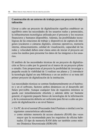 66    DIRECTRICES PARA PROYECTOS DE DIGITALIZACIÓN



     Construcción de un entorno de trabajo para un proyecto de digi­
     talización

     Llevar a cabo un proyecto de digitalización significa establecer un
     equilibrio entre las necesidades de los usuarios reales y potenciales,
     la infraestructura tecnológica utilizada por el proyecto y los recursos
     financieros y humanos disponibles. Además, las posibilidades tecno­
     lógicas de las estaciones de trabajo y dispositivos de captura de imá­
     genes (escáneres o cámaras digitales, sistemas operativos, memoria
     interna, almacenamiento, calidad de visualización, capacidad de las
     redes y velocidad) deben estar claras antes de iniciar el proyecto así
     como los medios para presentar los datos de las imágenes a los usua­
     rios.

     El análisis de las necesidades técnicas de un proyecto de digitaliza­
     ción se lleva a cabo por lo general en el marco de un proyecto piloto
     o estudio. Este proporciona al proyecto la posibilidad de investigar a
     pequeña escala la viabilidad de 1) realizar sus planes y 2) introducir
     la tecnología digital en una biblioteca o en un archivo si se trata del
     primer proyecto de digitalización de la institución.

     Las necesidades técnicas se centran fundamentalmente en el hardwa­
     re y en el software, factores ambos dinámicos en el desarrollo del
     futuro previsible. Aunque cualquier lista de requisitos mínimos se
     queda casi inmediatamente obsoleta y además debe ser bastante
     general, el siguiente paquete básico de tecnologías de la información
     y de la comunicación debería ser suficiente para llevar a cabo un pro­
     yecto de digitalización a un nivel básico:

     • Un PC de nivel normal (Procesador Intel Pentium o similar) con las
       siguientes características adicionales:
       o como mínimo memoria de acceso aleatorio (RAM) dos veces
          mayor que la recomendada para los requisitos de oficina habi­
          tuales. El tipo de memoria RAM debe ser también como míni­
          mo Dinámica Sincronizada (SDRAM)
 