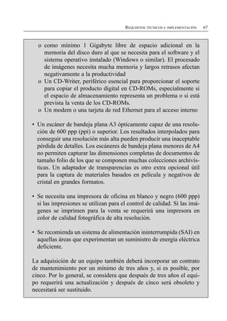 REQUISITOS TÉCNICOS E IMPLEMENTACIÓN   67



  o como mínimo 1 Gigabyte libre de espacio adicional en la
    memoria del disco duro al que se necesita para el software y el
    sistema operativo instalado (Windows o similar). El procesado
    de imágenes necesita mucha memoria y largos retrasos afectan
    negativamente a la productividad
  o Un CD-Writer, periférico esencial para proporcionar el soporte
    para copiar el producto digital en CD-ROMs, especialmente si
    el espacio de almacenamiento representa un problema o si está
    prevista la venta de los CD-ROMs.
  o Un modem o una tarjeta de red Ethernet para el acceso interno

• Un escáner de bandeja plana A3 ópticamente capaz de una resolu­
  ción de 600 ppp (ppi) o superior. Los resultados interpolados para
  conseguir una resolución más alta pueden producir una inaceptable
  pérdida de detalles. Los escáneres de bandeja plana menores de A4
  no permiten capturar las dimensiones completas de documentos de
  tamaño folio de los que se componen muchas colecciones archivís­
  ticas. Un adaptador de transparencias es otro extra opcional útil
  para la captura de materiales basados en película y negativos de
  cristal en grandes formatos.

• Se necesita una impresora de oficina en blanco y negro (600 ppp)
  si las impresiones se utilizan para el control de calidad. Si las imá­
  genes se imprimen para la venta se requerirá una impresora en
  color de calidad fotográfica de alta resolución.

• Se recomienda un sistema de alimentación ininterrumpida (SAI) en
  aquellas áreas que experimentan un suministro de energía eléctrica
  deficiente.

La adquisición de un equipo también deberá incorporar un contrato
de mantenimiento por un mínimo de tres años y, si es posible, por
cinco. Por lo general, se considera que después de tres años el equi­
po requerirá una actualización y después de cinco será obsoleto y
necesitará ser sustituido.
 