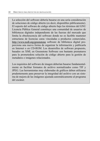 68    DIRECTRICES PARA PROYECTOS DE DIGITALIZACIÓN



     La selección del software debería basarse en una seria consideración
     de soluciones de código abierto (es decir, disponibles públicamente).
     El soporte del software de código abierto bajo los términos del GNU
     Licencia Pública General constituye una comunidad de usuarios de
     bibliotecas digitales independiente de las fuerzas del mercado que
     limita la obsolescencia del software donde no es factible mantener
     estructuras de licencias caras vinculadas a productos comerciales.
     http://www.nzdl.org/greenstone software de biblioteca digital pro­
     porciona una nueva forma de organizar la información y publicarla
     en Internet o en CD-ROM. Los desarrollos de software propuesto,
     basados en XML en Greenstone Software son bastante prematuros
     para la prometedora solución de código abierto para la gestión de
     metadatos e imágenes relacionados.

     Los requisitos del software de imagen deberían basarse fundamental­
     mente en facilitar formatos de archivo normalizados como TIF y
     JPEG. Las herramientas muy elaboradas de gráficos deben utilizarse
     prudentemente para preservar la integridad del archivo con un siste­
     ma de mejora de las imágenes ajustada automáticamente al programa
     del escáner.
 