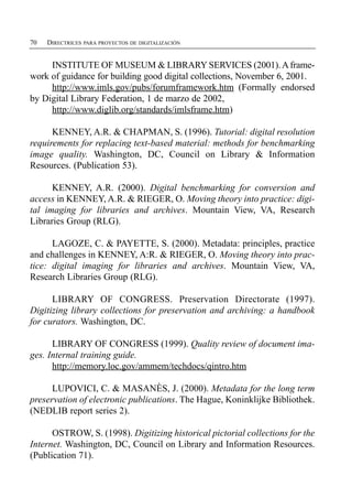 70   DIRECTRICES PARA PROYECTOS DE DIGITALIZACIÓN


     INSTITUTE OF MUSEUM & LIBRARY SERVICES (2001). A frame­
work of guidance for building good digital collections, November 6, 2001.
     http://www.imls.gov/pubs/forumframework.htm (Formally endorsed
by Digital Library Federation, 1 de marzo de 2002,
     http://www.diglib.org/standards/imlsframe.htm)

      KENNEY, A.R. & CHAPMAN, S. (1996). Tutorial: digital resolution
requirements for replacing text-based material: methods for benchmarking
image quality. Washington, DC, Council on Library & Information
Resources. (Publication 53).

      KENNEY, A.R. (2000). Digital benchmarking for conversion and
access in KENNEY, A.R. & RIEGER, O. Moving theory into practice: digi­
tal imaging for libraries and archives. Mountain View, VA, Research
Libraries Group (RLG).

      LAGOZE, C. & PAYETTE, S. (2000). Metadata: principles, practice
and challenges in KENNEY, A:R. & RIEGER, O. Moving theory into prac­
tice: digital imaging for libraries and archives. Mountain View, VA,
Research Libraries Group (RLG).

      LIBRARY OF CONGRESS. Preservation Directorate (1997).
Digitizing library collections for preservation and archiving: a handbook
for curators. Washington, DC.

      LIBRARY OF CONGRESS (1999). Quality review of document ima­
ges. Internal training guide.
      http://memory.loc.gov/ammem/techdocs/qintro.htm

      LUPOVICI, C. & MASANÈS, J. (2000). Metadata for the long term
preservation of electronic publications. The Hague, Koninklijke Bibliothek.
(NEDLIB report series 2).

      OSTROW, S. (1998). Digitizing historical pictorial collections for the
Internet. Washington, DC, Council on Library and Information Resources.
(Publication 71).
 