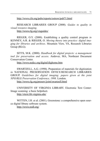 REQUISITOS TÉCNICOS E IMPLEMENTACIÓN   71


     http://www.clir.org/pubs/reports/ostrow/pub71.html

      RESEARCH LIBRARIES GROUP (2000). Guides to quality in
visual resource imaging.
      http://www.rlg.org/visguides/

      RIEGER, O.Y. (2000). Establishing a quality control program in
KENNEY, A:R. & RIEGER, O. Moving theory into practice: digital ima­
ging for libraries and archives. Mountain View, VA, Research Libraries
Group (RLG).

      SITTS, M.K. (2000). Handbook for digital projects: a management
tool for preservation and access. Andover, MA, Northeast Document
Conservation Center.
      http://www.nedcc.org/digital/dighome.htm

    SWARTZELL, A.G. (1998). Preparation of materials for digitization
in NATIONAL PRESERVATION OFFICE/RESEARCH LIBRARIES
GROUP. Guidelines for digital imaging: papers given at the joint
NPO/RLG Preservation Conference, 1998. London.
    http://www.rlg.org/preserv/joint/swartzell.html

     UNIVERSITY OF VIRGINIA LIBRARY. Electronic Text Center:
Image scanning: a basic helpsheet.
     http://etext.lib.virginia.edu/

      WITTEN, I.H. et al. (2001). Greenstone: a comprehensive open sour­
ce digital library software system.
      http://www.nzdl.org/
 