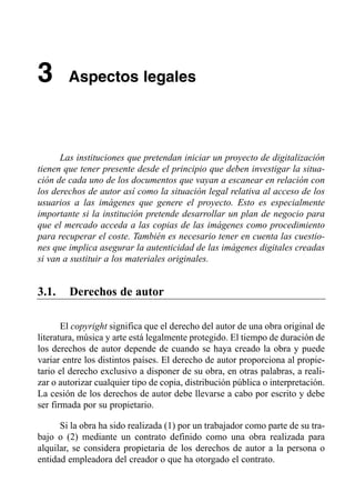 3       Aspectos legales





      Las instituciones que pretendan iniciar un proyecto de digitalización
tienen que tener presente desde el principio que deben investigar la situa­
ción de cada uno de los documentos que vayan a escanear en relación con
los derechos de autor así como la situación legal relativa al acceso de los
usuarios a las imágenes que genere el proyecto. Esto es especialmente
importante si la institución pretende desarrollar un plan de negocio para
que el mercado acceda a las copias de las imágenes como procedimiento
para recuperar el coste. También es necesario tener en cuenta las cuestio­
nes que implica asegurar la autenticidad de las imágenes digitales creadas
si van a sustituir a los materiales originales.


3.1.    Derechos de autor

       El copyright significa que el derecho del autor de una obra original de
literatura, música y arte está legalmente protegido. El tiempo de duración de
los derechos de autor depende de cuando se haya creado la obra y puede
variar entre los distintos países. El derecho de autor proporciona al propie­
tario el derecho exclusivo a disponer de su obra, en otras palabras, a reali­
zar o autorizar cualquier tipo de copia, distribución pública o interpretación.
La cesión de los derechos de autor debe llevarse a cabo por escrito y debe
ser firmada por su propietario.

      Si la obra ha sido realizada (1) por un trabajador como parte de su tra­
bajo o (2) mediante un contrato definido como una obra realizada para
alquilar, se considera propietaria de los derechos de autor a la persona o
entidad empleadora del creador o que ha otorgado el contrato.
 