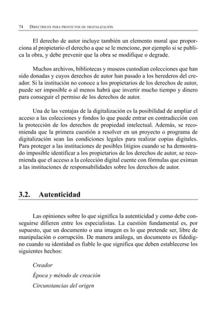 74   DIRECTRICES PARA PROYECTOS DE DIGITALIZACIÓN


      El derecho de autor incluye también un elemento moral que propor­
ciona al propietario el derecho a que se le mencione, por ejemplo si se publi­
ca la obra, y debe prevenir que la obra se modifique o degrade.

      Muchos archivos, bibliotecas y museos custodian colecciones que han
sido donadas y cuyos derechos de autor han pasado a los herederos del cre­
ador. Si la institución no conoce a los propietarios de los derechos de autor,
puede ser imposible o al menos habrá que invertir mucho tiempo y dinero
para conseguir el permiso de los derechos de autor.

       Una de las ventajas de la digitalización es la posibilidad de ampliar el
acceso a las colecciones y fondos lo que puede entrar en contradicción con
la protección de los derechos de propiedad intelectual. Además, se reco­
mienda que la primera cuestión a resolver en un proyecto o programa de
digitalización sean las condiciones legales para realizar copias digitales.
Para proteger a las instituciones de posibles litigios cuando se ha demostra­
do imposible identificar a los propietarios de los derechos de autor, se reco­
mienda que el acceso a la colección digital cuente con fórmulas que eximan
a las instituciones de responsabilidades sobre los derechos de autor.



3.2.     Autenticidad

      Las opiniones sobre lo que significa la autenticidad y como debe con­
seguirse difieren entre los especialistas. La cuestión fundamental es, por
supuesto, que un documento o una imagen es lo que pretende ser, libre de
manipulación o corrupción. De manera análoga, un documento es fidedig­
no cuando su identidad es fiable lo que significa que deben establecerse los
siguientes hechos:

       Creador

       Época y método de creación 

       Circunstancias del origen

 