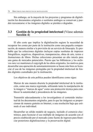 76   DIRECTRICES PARA PROYECTOS DE DIGITALIZACIÓN


      Sin embargo, en la mayoría de los proyectos y programas de digitali­
zación los documentos originales o sustitutos análogos se conservan y pue­
den reescanearse si las imágenes digitales se pierden o degradan.


3.3	     Gestión de la propiedad intelectual (Véase además
         Sección 4)

       El alto coste que implica la digitalización sugiere la necesidad de
recuperar los costes por parte de la institución como una pequeña compen­
sación, de manera similar a la provisión de un servicio de fotocopia. Es pro­
bable que las colecciones digitales incluyan copias sustitutas de impresos
fotográficos, negativos, diapositivas, transparencias, obras de arte, textos e
ilustraciones de libros. Dichas colecciones presentan un alto interés para
una gama de mercados potenciales. Puesto que las bibliotecas y los archi­
vos rara vez mantienen el copyrigth de las obras originales, los motivos para
desarrollar una operación de automantenimiento se basan más bien en licen­
ciar el uso de las imágenes protegidas por la propiedad intelectual de fon­
dos digitales custodiados por la instituación.

       Los objetivos de esta política pueden identificarse como sigue:

       Marcar de una manera discreta la propiedad intelectual de la institu­
       ción, como una marca registrada, utilizando tanto la manipulación de
       la imagen o “marcas de agua” como una protección técnica para esta­
       blecer la autenticidad y procedencia de las imágenes.

       Transmitir adecuadamente a los investigadores el contenido intelec­
       tual de los documentos originales, para lo que las imágenes se propor­
       cionan de manera gratuita en Internet, a una resolución baja que esti­
       mule el uso individual.

       Desarrollar un sólido modelo de negocio, incluido el comercio elec­
       trónico, para licenciar el uso múltiple de imágenes de acuerdo con el
       precio establecido por el mercado como fuente de ingresos para finan­
       ciar posteriores digitalizaciones y la preservación digital.
 