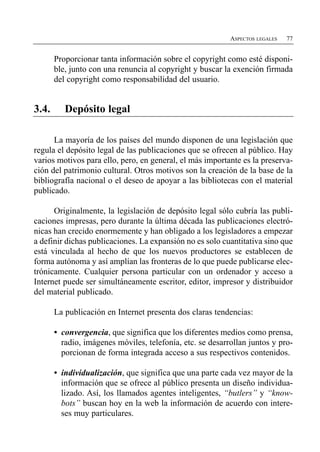 ASPECTOS LEGALES   77


       Proporcionar tanta información sobre el copyright como esté disponi­
       ble, junto con una renuncia al copyright y buscar la exención firmada
       del copyright como responsabilidad del usuario.


3.4.      Depósito legal

      La mayoría de los países del mundo disponen de una legislación que
regula el depósito legal de las publicaciones que se ofrecen al público. Hay
varios motivos para ello, pero, en general, el más importante es la preserva­
ción del patrimonio cultural. Otros motivos son la creación de la base de la
bibliografía nacional o el deseo de apoyar a las bibliotecas con el material
publicado.

      Originalmente, la legislación de depósito legal sólo cubría las publi­
caciones impresas, pero durante la última década las publicaciones electró­
nicas han crecido enormemente y han obligado a los legisladores a empezar
a definir dichas publicaciones. La expansión no es solo cuantitativa sino que
está vinculada al hecho de que los nuevos productores se establecen de
forma autónoma y así amplían las fronteras de lo que puede publicarse elec­
trónicamente. Cualquier persona particular con un ordenador y acceso a
Internet puede ser simultáneamente escritor, editor, impresor y distribuidor
del material publicado.

       La publicación en Internet presenta dos claras tendencias:

       •	 convergencia, que significa que los diferentes medios como prensa,
          radio, imágenes móviles, telefonía, etc. se desarrollan juntos y pro­
          porcionan de forma integrada acceso a sus respectivos contenidos.

       •	 individualización, que significa que una parte cada vez mayor de la
          información que se ofrece al público presenta un diseño individua­
          lizado. Así, los llamados agentes inteligentes, “butlers” y “know­
          bots” buscan hoy en la web la información de acuerdo con intere­
          ses muy particulares.
 