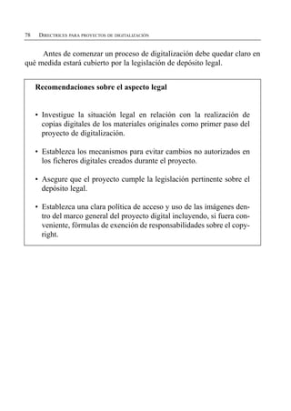 78    DIRECTRICES PARA PROYECTOS DE DIGITALIZACIÓN


     Antes de comenzar un proceso de digitalización debe quedar claro en
qué medida estará cubierto por la legislación de depósito legal.


     Recomendaciones sobre el aspecto legal


     •	 Investigue la situación legal en relación con la realización de
        copias digitales de los materiales originales como primer paso del
        proyecto de digitalización.

     •	 Establezca los mecanismos para evitar cambios no autorizados en
        los ficheros digitales creados durante el proyecto.

     •	 Asegure que el proyecto cumple la legislación pertinente sobre el
        depósito legal.

     •	 Establezca una clara política de acceso y uso de las imágenes den­
        tro del marco general del proyecto digital incluyendo, si fuera con­
        veniente, fórmulas de exención de responsabilidades sobre el copy­
        right.
 