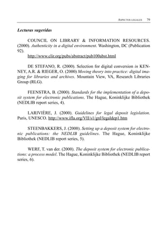 ASPECTOS LEGALES   79


Lecturas sugeridas

     COUNCIL ON LIBRARY & INFORMATION RESOURCES.
(2000). Authenticity in a digital environment. Washington, DC (Publication
92).
     http://www.clir.org/pubs/abstract/pub100abst.html

      DE STEFANO, R. (2000). Selection for digital conversion in KEN­
NEY, A.R. & RIEGER, O. (2000) Moving theory into practice: digital ima­
ging for libraries and archives. Mountain View, VA, Research Libraries
Group (RLG).

       FEENSTRA, B. (2000). Standards for the implementation of a depo­
sit system for electronic publications. The Hague, Koninklijke Bibliothek
(NEDLIB report series, 4).

      LARIVIÈRE, J. (2000). Guidelines for legal deposit legislation.
Paris, UNESCO. http://www.ifla.org/VII/s1/gnl/legaldep1.htm

      STEENBAKKERS, J. (2000). Setting up a deposit system for electro­
nic publications: the NEDLIB guidelines. The Hague, Koninklijke
Bibliothek (NEDLIB report series, 5).

      WERF, T. van der. (2000). The deposit system for electronic publica­
tions: a process model. The Hague, Koninklijke Bibliothek (NEDLIB report
series, 6).
 