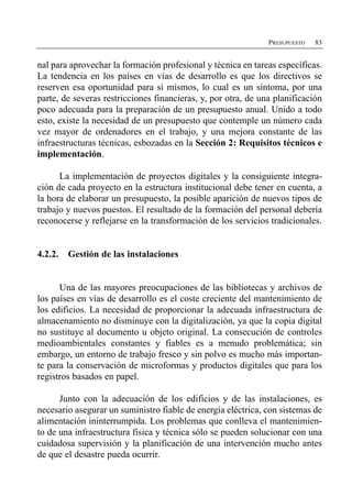 PRESUPUESTO   83


nal para aprovechar la formación profesional y técnica en tareas específicas.
La tendencia en los países en vías de desarrollo es que los directivos se
reserven esa oportunidad para si mismos, lo cual es un síntoma, por una
parte, de severas restricciones financieras, y, por otra, de una planificación
poco adecuada para la preparación de un presupuesto anual. Unido a todo
esto, existe la necesidad de un presupuesto que contemple un número cada
vez mayor de ordenadores en el trabajo, y una mejora constante de las
infraestructuras técnicas, esbozadas en la Sección 2: Requisitos técnicos e
implementación.

      La implementación de proyectos digitales y la consiguiente integra­
ción de cada proyecto en la estructura institucional debe tener en cuenta, a
la hora de elaborar un presupuesto, la posible aparición de nuevos tipos de
trabajo y nuevos puestos. El resultado de la formación del personal debería
reconocerse y reflejarse en la transformación de los servicios tradicionales.


4.2.2.   Gestión de las instalaciones


      Una de las mayores preocupaciones de las bibliotecas y archivos de
los países en vías de desarrollo es el coste creciente del mantenimiento de
los edificios. La necesidad de proporcionar la adecuada infraestructura de
almacenamiento no disminuye con la digitalización, ya que la copia digital
no sustituye al documento u objeto original. La consecución de controles
medioambientales constantes y fiables es a menudo problemática; sin
embargo, un entorno de trabajo fresco y sin polvo es mucho más importan­
te para la conservación de microformas y productos digitales que para los
registros basados en papel.

      Junto con la adecuación de los edificios y de las instalaciones, es
necesario asegurar un suministro fiable de energía eléctrica, con sistemas de
alimentación ininterrumpida. Los problemas que conlleva el mantenimien­
to de una infraestructura física y técnica sólo se pueden solucionar con una
cuidadosa supervisión y la planificación de una intervención mucho antes
de que el desastre pueda ocurrir.
 