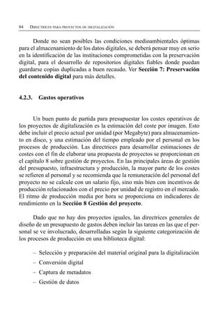 84   DIRECTRICES PARA PROYECTOS DE DIGITALIZACIÓN


      Donde no sean posibles las condiciones medioambientales óptimas
para el almacenamiento de los datos digitales, se deberá pensar muy en serio
en la identificación de las instituciones comprometidas con la preservación
digital, para el desarrollo de repositorios digitales fiables donde puedan
guardarse copias duplicadas a buen recaudo. Ver Sección 7: Preservación
del contenido digital para más detalles.


4.2.3.     Gastos operativos


       Un buen punto de partida para presupuestar los costes operativos de
los proyectos de digitalización es la estimación del coste por imagen. Esto
debe incluir el precio actual por unidad (por Megabyte) para almacenamien­
to en disco, y una estimación del tiempo empleado por el personal en los
procesos de producción. Las directrices para desarrollar estimaciones de
costes con el fin de elaborar una propuesta de proyectos se proporcionan en
el capítulo 8 sobre gestión de proyectos. En las principales áreas de gestión
del presupuesto, infraestructura y producción, la mayor parte de los costes
se refieren al personal y se recomienda que la remuneración del personal del
proyecto no se calcule con un salario fijo, sino más bien con incentivos de
producción relacionados con el precio por unidad de registro en el mercado.
El ritmo de producción media por hora se proporciona en indicadores de
rendimiento en la Sección 8 Gestión del proyecto.

      Dado que no hay dos proyectos iguales, las directrices generales de
diseño de un presupuesto de gastos deben incluir las tareas en las que el per­
sonal se ve involucrado, desarrolladas según la siguiente categorización de
los procesos de producción en una biblioteca digital:

         – Selección y preparación del material original para la digitalización
         – Conversión digital
         – Captura de metadatos
         – Gestión de datos
 