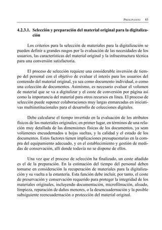 PRESUPUESTO   85


4.2.3.1. Selección y preparación del material original para la digitaliza­
         ción

      Los criterios para la selección de materiales para la digitalización se
pueden definir a grandes rasgos por la evaluación de las necesidades de los
usuarios, las características del material original y la infraestructura técnica
para una conversión satisfactoria.

      El proceso de selección requiere una considerable inversión de tiem­
po del personal con el objetivo de evaluar el interés para los usuarios del
contenido del material original, ya sea como documento individual, o como
una colección de documentos. Asimismo, es necesario evaluar el volumen
de material que se va a digitalizar y el coste de conversión por página así
como la importancia del material para otros recursos en línea. El proceso de
selección puede suponer colaboraciones muy largas enmarcadas en iniciati­
vas multiinstitucionales para el desarrollo de colecciones digitales.

      Debe calcularse el tiempo invertido en la evaluación de los atributos
físicos de los materiales originales; en primer lugar, en términos de una rela­
ción muy detallada de las dimensiones físicas de los documentos, ya sean
volúmenes encuadernados u hojas sueltas, y la calidad y el estado de los
documentos. Estos factores tienen implicaciones presupuestarias en la com­
pra del equipamiento adecuado, y en el establecimiento y gestión de medi­
das de conservación, allí donde todavía no se dispone de ellos.

      Una vez que el proceso de selección ha finalizado, un coste añadido
es el de la preparación. En la estimación del tiempo del personal deben
tomarse en consideración la recuperación de materiales para la digitaliza­
ción y su vuelta a la estantería. Esta función debe incluir, por tanto, el coste
de preservación y conservación requerido para proteger la integridad de los
materiales originales, incluyendo documentación, microfilmación, alisado,
limpieza, reparación de daños menores, o la desencuadernación y la posible
subsiguiente reencuadernación o protección del material original.
 