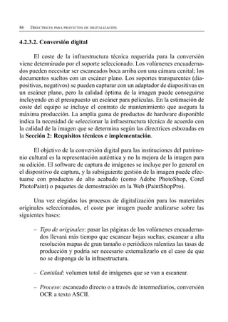 86   DIRECTRICES PARA PROYECTOS DE DIGITALIZACIÓN


4.2.3.2. Conversión digital

       El coste de la infraestructura técnica requerida para la conversión
viene determinado por el soporte seleccionado. Los volúmenes encuaderna­
dos pueden necesitar ser escaneados boca arriba con una cámara cenital; los
documentos sueltos con un escáner plano. Los soportes transparentes (dia­
positivas, negativos) se pueden capturar con un adaptador de diapositivas en
un escáner plano, pero la calidad óptima de la imagen puede conseguirse
incluyendo en el presupuesto un escáner para películas. En la estimación de
coste del equipo se incluye el contrato de mantenimiento que asegura la
máxima producción. La amplia gama de productos de hardware disponible
indica la necesidad de seleccionar la infraestructura técnica de acuerdo con
la calidad de la imagen que se determina según las directrices esbozadas en
la Sección 2: Requisitos técnicos e implementación.

      El objetivo de la conversión digital para las instituciones del patrimo­
nio cultural es la representación auténtica y no la mejora de la imagen para
su edición. El software de captura de imágenes se incluye por lo general en
el dispositivo de captura, y la subsiguiente gestión de la imagen puede efec­
tuarse con productos de alto acabado (como Adobe PhotoShop, Corel
PhotoPaint) o paquetes de demostración en la Web (PaintShopPro).

      Una vez elegidos los procesos de digitalización para los materiales
originales seleccionados, el coste por imagen puede analizarse sobre las
siguientes bases:

      –	 Tipo de originales: pasar las páginas de los volúmenes encuaderna­
         dos llevará más tiempo que escanear hojas sueltas; escanear a alta
         resolución mapas de gran tamaño o periódicos ralentiza las tasas de
         producción y podría ser necesario externalizarlo en el caso de que
         no se disponga de la infraestructura.

      –	 Cantidad: volumen total de imágenes que se van a escanear.

      –	 Proceso: escaneado directo o a través de intermediarios, conversión
         OCR a texto ASCII.
 