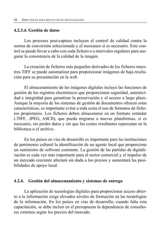 88   DIRECTRICES PARA PROYECTOS DE DIGITALIZACIÓN


4.2.3.4. Gestión de datos

       Los procesos post-captura incluyen el control de calidad contra la
norma de conversión seleccionada y el reescaneo si es necesario. Este con­
trol se puede llevar a cabo con cada fichero o a intervalos regulares para ase­
gurar la consistencia de la calidad de la imagen.

      La creación de ficheros más pequeños derivados de los ficheros maes­
tros TIFF se puede automatizar para proporcionar imágenes de baja resolu­
ción para su presentación en la web.

      El almacenamiento de las imágenes digitales incluye las funciones de
gestión de los registros electrónicos que proporcionen seguridad, autentici­
dad e integridad para garantizar la preservación y el acceso a largo plazo.
Aunque la mayoría de los sistemas de gestión de documentos ofrecen estas
características, es importante evitar a toda costa el uso de formatos de fiche­
ros propietarios. Los ficheros deben almacenarse en un formato estándar
(.TIFF, .JPEG, ASCII), que pueda migrarse a nuevas plataformas, si es
necesario, sin perder datos y sin que los costes resultantes repercutan en la
biblioteca o el archivo.

      En los países en vías de desarrollo es importante para las instituciones
de patrimonio cultural la identificación de un agente local que proporcione
un suministro de software constante. La gestión de las partidas de digitali­
zación es cada vez más importante para el sector comercial y el impulso de
un mercado creciente afectará sin duda a los precios y aumentará las posi­
bilidades de apoyo local.


4.2.4.   Gestión del almacenamiento y sistemas de entrega

       La aplicación de tecnologías digitales para proporcionar acceso abier­
to a la información exige elevados niveles de formación en las tecnologías
de la información. En los países en vías de desarrollo, cuando falta esta
capacitación, se debe incluir en el presupuesto la dependencia de consulto­
res externos según los precios del mercado.
 