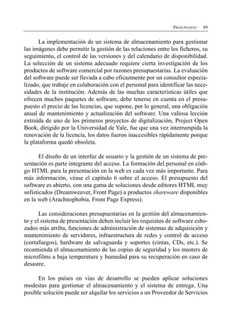 PRESUPUESTO   89


      La implementación de un sistema de almacenamiento para gestionar
las imágenes debe permitir la gestión de las relaciones entre los ficheros, su
seguimiento, el control de las versiones y del calendario de disponibilidad.
La selección de un sistema adecuado requiere cierta investigación de los
productos de software comercial por razones presupuestarias. La evaluación
del software puede ser llevada a cabo eficazmente por un consultor especia­
lizado, que trabaje en colaboración con el personal para identificar las nece­
sidades de la institución. Además de las muchas características útiles que
ofrecen muchos paquetes de software, debe tenerse en cuenta en el presu­
puesto el precio de las licencias, que supone, por lo general, una obligación
anual de mantenimiento y actualización del software. Una valiosa lección
extraída de uno de los primeros proyectos de digitalización, Project Open
Book, dirigido por la Universidad de Yale, fue que una vez interrumpida la
renovación de la licencia, los datos fueron inaccesibles rápidamente porque
la plataforma quedó obsoleta.

       El diseño de un interfaz de usuario y la gestión de un sistema de pre­
sentación es parte integrante del acceso. La formación del personal en códi­
go HTML para la presentación en la web es cada vez más importante. Para
más información, véase el capítulo 6 sobre el acceso. El presupuesto del
software es abierto, con una gama de soluciones desde editores HTML muy
sofisticados (Dreamweaver, Front Page) a productos shareware disponibles
en la web (Arachnophobia, Front Page Express).

       Las consideraciones presupuestarias en la gestión del almacenamien­
to y el sistema de presentación deben incluir los requisitos de software esbo­
zados más arriba, funciones de administración de sistemas de adquisición y
mantenimiento de servidores, infraestructura de redes y control de acceso
(cortafuegos), hardware de salvaguarda y soportes (cintas, CDs, etc.). Se
recomienda el almacenamiento de las copias de seguridad y los masters de
microfilms a baja temperatura y humedad para su recuperación en caso de
desastre.

      En los países en vías de desarrollo se pueden aplicar soluciones
modestas para gestionar el almacenamiento y el sistema de entrega. Una
posible solución puede ser alquilar los servicios a un Proveedor de Servicios
 