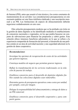 90    DIRECTRICES PARA PROYECTOS DE DIGITALIZACIÓN


de Internet (PSI), antes que asumir el reto técnico y los costes constantes de
mantenimiento de un servidor. Las consideraciones presupuestarias en este
escenario podrían ser una línea telefónica dedicada y una suscripción men­
sual a un PSI. Las limitaciones de espacio de almacenamiento deberán
negociarse cuidadosamente en este caso.

      Otra solución presupuestaria modesta que se ha probado con éxito en
la gestión de datos digitales se ha identificado mediante el establecimiento
de consorcios nacionales o regionales, en los que podría buscarse un con­
junto de subvenciones para financiar las propuestas y cubrir gastos. Esta
solución ofrece inmensos beneficios adicionales en lo que se refiere a la
experiencia compartida de formación del personal, el desarrollo de una polí­
tica común en un área de actividad naciente y una seguridad adicional en la
gestión de datos cooperativa.

     Recomendaciones

     Investigue las opciones de recuperación de costes de las actividades
     que generen ingresos.

     Construya modelos de negocio que permitan generar ingresos.

     Refleje la transformación de los servicios tradicionales en la rela­
     ción de puestos de trabajo.

     Establezca consorcios para el desarrollo de depósitos digitales fia­
     bles cuando las colecciones digitales sean vulnerables.

     Determine gastos de presupuesto operativos como costes por unidad,
     por ejemplo, coste por imagen.

     Delegue la responsabilidad del almacenamiento y entrega de datos a
     un PSI comercial.

     Establezca consorcios para el desarrollo cooperativo y para com­
     partir gastos.
 