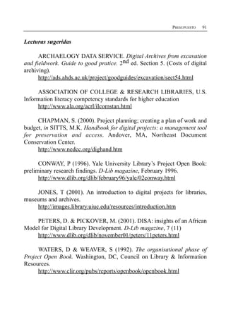 PRESUPUESTO   91


Lecturas sugeridas

      ARCHAELOGY DATA SERVICE. Digital Archives from excavation
and fieldwork. Guide to good pratice. 2nd ed. Section 5. (Costs of digital
archiving).
      http://ads.ahds.ac.uk/project/goodguides/excavation/sect54.html

     ASSOCIATION OF COLLEGE & RESEARCH LIBRARIES, U.S.
Information literacy competency standards for higher education
     http://www.ala.org/acrl/ilcomstan.html

     CHAPMAN, S. (2000). Project planning; creating a plan of work and
budget, in SITTS, M.K. Handbook for digital projects: a management tool
for preservation and access. Andover, MA, Northeast Document
Conservation Center.
     http://www.nedcc.org/dighand.htm

      CONWAY, P (1996). Yale University Library’s Project Open Book:
preliminary research findings. D-Lib magazine, February 1996.
      http://www.dlib.org/dlib/february96/yale/02conway.html

    JONES, T (2001). An introduction to digital projects for libraries,
museums and archives.
    http://images.library.uiuc.edu/resources/introduction.htm

    PETERS, D. & PICKOVER, M. (2001). DISA: insights of an African
Model for Digital Library Development. D-Lib magazine, 7 (11)
    http://www.dlib.org/dlib/november01/peters/11peters.html

     WATERS, D & WEAVER, S (1992). The organisational phase of
Project Open Book. Washington, DC, Council on Library & Information
Resources.
     http://www.clir.org/pubs/reports/openbook/openbook.html
 