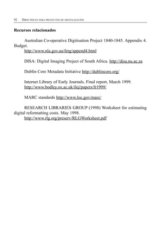 92   DIRECTRICES PARA PROYECTOS DE DIGITALIZACIÓN


Recursos relacionados

    Australian Co-operative Digitisation Project 1840-1845. Appendix 4.
Budget.
    http://www.nla.gov.au/ferg/append4.html

      DISA: Digital Imaging Project of South Africa. http://disa.nu.ac.za

      Dublin Core Metadata Initiative http://dublincore.org/

      Internet Library of Early Journals. Final report, March 1999.
      http://www.bodley.ox.ac.uk/ilej/papers/fr1999/

      MARC standards http://www.loc.gov/marc/

      RESEARCH LIBRARIES GROUP (1998) Worksheet for estimating
digital reformatting costs. May 1998.
      http://www.rlg.org/preserv/RLGWorksheet.pdf
 