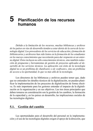 5       Planificación de los recursos

        humanos





      Debido a la limitación de los recursos, muchas bibliotecas y archivos
de los países en vías de desarrollo tienden a estar detrás de la curva de la tec­
nología digital. Los proveedores de los servicios de educación y formación de
bibliotecarios y archiveros han sido lentos en la formación de los estudiantes
en los nuevos conocimientos que necesitarán para dar respuesta en un entor­
no digital. Éstos incluyen no sólo conocimientos técnicos, sino también redac­
ción de propuestas y herramientas de gestión de proyectos aplicados al de­
sarrollo de los servicios técnicos. La aplicación con éxito de la tecnología
digital no es un problema de «hardware» o de «software», sino un problema
de acceso a la oportunidad, lo que va más allá de la tecnología.

       Los directores de las bibliotecas y archivos pueden temer que, dado
que no entienden los detalles técnicos de la digitalización, no pueden plani­
ficar la implementación de los proyectos de digitalización de forma efecti­
va. Es más importante para los gestores entender el impacto de la digitali­
zación en la organización y en sus objetivos. Las tres áreas principales que
deben tomarse en consideración son la gestión de los cambios, la formación
de la capacidad y, en los países en desarrollo, las implicaciones sociales de
las tecnologías digitales.


5.1.    Gestión del cambio

      Las oportunidades para el desarrollo del personal en la implementa­
ción y el uso de las tecnologías digitales exigen el apoyo de la dirección, que
 
