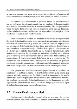 94   DIRECTRICES PARA PROYECTOS DE DIGITALIZACIÓN


se muestra normalmente muy poco entusiasta cuando se enfrenta con el
hecho de tener que recortar presupuestos para apoyar las nuevas iniciativas.

      El cambio afecta básicamente al personal. Puede ser necesario anali­
zar los problemas de interacción dentro de las prácticas de la organización
para detectar obstáculos relativos a las competencias, falta de apoyo infor­
mado por parte de la dirección y miedo al cambio en la línea de dirección,
incluyendo las barreras tecnofóbicas a las innovaciones tecnológicas. Estas
cuestiones se infravaloran con frecuencia.

      Para favorecer el cambio, las unidades funcionales de organización
dentro de la institución pueden tener que ser desestructuradas, centrándose
menos en los procedimientos y más en los objetivos comunes de proporcio­
nar un servicio de información. Es inevitable que las líneas de autoridad y
responsabilidad existentes se relajen. El nivel de antigüedad, relacionado con
la edad en las sociedades tradicionales de los países en desarrollo, no tiene
sentido en el escenario digital, donde los individuos no deben temer el ries­
go o el cambio y deben automotivarse para el aprendizaje de los límites y las
oportunidades de las tecnologías de la información y la comunicación. En
ausencia de una enseñanza formal en los países en desarrollo, los gestores
pueden, no obstante, proporcionar el liderazgo para la búsqueda de aptitud en
estas áreas y capacitar a las personas correctas dentro de la organización.

      Por ejemplo, una sencilla muestra del apoyo directivo al cambio en las
prácticas de la institución podría ser dejar tiempo disponible al personal que
muestre aptitudes para que se familiarice con los ordenadores. La ayuda
financiera a través de préstamos institucionales para ordenadores persona­
les, modems, etc. servirá a la institución para extender la curva de aprendi­
zaje más allá de las horas de oficina, al mismo tiempo que evita en el lugar
de trabajo la amenaza que suponen los cambios.


5.2.     Formación de la capacidad
     Incluso cuando abundan las oportunidades, las personas y las organi­
zaciones sienten una aversión natural al cambio, especialmente cuando se
 
