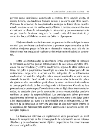 PLANIFICACIÓN DE LOS RECURSOS HUMANOS   95


percibe como intimidante, complicado o costoso. Pero también existe, al
mismo tiempo, una tendencia humana natural a desear lo que otros tienen.
Por tanto, la formación de la capacidad se consigue de forma eficaz estable­
ciendo una asociación con instituciones públicas o privadas que cuenten con
experiencia en el uso de la tecnología en este campo y que en su compromi­
so por hacerlo funcionar aseguren la transferencia del conocimiento y
aumenten las posibilidades de obtener éxito en el proyecto.

      El desarrollo de asociaciones con propuestas similares del patrimonio
cultural para colaborar con instituciones o personas experimentadas en ini­
ciativas conjuntas puede influir en el desarrollo humano más allá de las
limitaciones por antigüedad y género de las prácticas institucionales concre­
tas.

       Entre las oportunidades de enseñanza formal disponibles se incluyen
la formación comercial para el entorno básico de la oficina o cursillos ofre­
cidos por universidades y centros académicos, alguno de ellos incluso en
línea, dirigidos a proporcionar tecnología de éxito. La mayor parte de las
instituciones empezaron a actuar en las autopistas de la información
mediante el envío de los delegados más altamente motivados a cursos inten­
sivos de formación. En el mundo en vías de desarrollo, la formación debe­
ría ajustarse a las necesidades particulares de actuar de forma independien­
te con apoyo limitado de las tecnologías de la información. Cuando se han
proporcionado cursos específicos de formación en digitalización subvencio­
nados, ha quedado claro que la aceptación de esas oportunidades conlleva
también un grado de responsabilidad. Los participantes deben presentar
regularmente informes de desarrollo y seguimiento, tanto a sus jefes como
a los organizadores del curso o a la institución que los subvenciona. La for­
mación de la capacidad se convierte entonces en una motivación interna si
se capacita a las personas para asumir el cambio en el desarrollo de las tec­
nologías digitales.

      La formación intensiva en digitalización debe presuponer un nivel
básico de competencia en las tecnologías de la información en un entorno
Windows, y en cambio tener como objetivo proporcionar los conocimientos
clave en la digitalización:
 