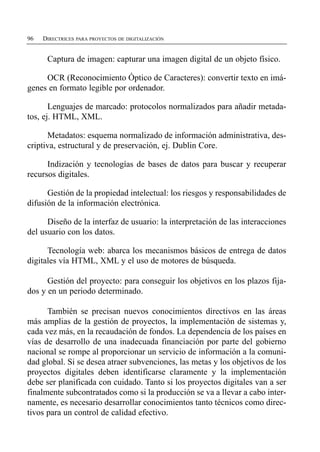 96   DIRECTRICES PARA PROYECTOS DE DIGITALIZACIÓN


      Captura de imagen: capturar una imagen digital de un objeto físico.

     OCR (Reconocimiento Óptico de Caracteres): convertir texto en imá­
genes en formato legible por ordenador.

       Lenguajes de marcado: protocolos normalizados para añadir metada­
tos, ej. HTML, XML.

      Metadatos: esquema normalizado de información administrativa, des­
criptiva, estructural y de preservación, ej. Dublin Core.

      Indización y tecnologías de bases de datos para buscar y recuperar
recursos digitales.

      Gestión de la propiedad intelectual: los riesgos y responsabilidades de
difusión de la información electrónica.

      Diseño de la interfaz de usuario: la interpretación de las interacciones
del usuario con los datos.

      Tecnología web: abarca los mecanismos básicos de entrega de datos
digitales vía HTML, XML y el uso de motores de búsqueda.

      Gestión del proyecto: para conseguir los objetivos en los plazos fija­
dos y en un periodo determinado.

      También se precisan nuevos conocimientos directivos en las áreas
más amplias de la gestión de proyectos, la implementación de sistemas y,
cada vez más, en la recaudación de fondos. La dependencia de los países en
vías de desarrollo de una inadecuada financiación por parte del gobierno
nacional se rompe al proporcionar un servicio de información a la comuni­
dad global. Si se desea atraer subvenciones, las metas y los objetivos de los
proyectos digitales deben identificarse claramente y la implementación
debe ser planificada con cuidado. Tanto si los proyectos digitales van a ser
finalmente subcontratados como si la producción se va a llevar a cabo inter­
namente, es necesario desarrollar conocimientos tanto técnicos como direc­
tivos para un control de calidad efectivo.
 