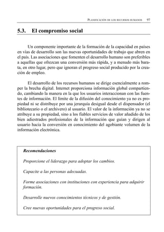 PLANIFICACIÓN DE LOS RECURSOS HUMANOS   97


5.3.    El compromiso social


       Un componente importante de la formación de la capacidad en países
en vías de desarrollo son las nuevas oportunidades de trabajo que abren en
el país. Las asociaciones que fomenten el desarrollo humano son preferibles
a aquellas que ofrezcan una conversión más rápida, y a menudo más bara­
ta, en otro lugar, pero que ignoran el progreso social producido por la crea­
ción de empleo.

      El desarrollo de los recursos humanos se dirige esencialmente a rom­
per la brecha digital. Internet proporciona información global compartien­
do, cambiando la manera en la que los usuarios interaccionan con las fuen­
tes de información. El límite de la difusión del conocimiento ya no es pro­
piedad ni se distribuye por una jerarquía desigual desde el dispensador (el
bibliotecario o el archivero) al usuario. El valor de la información ya no se
atribuye a su propiedad, sino a los fiables servicios de valor añadido de los
bien adiestrados profesionales de la información que guían y dirigen al
usuario hacia la conversión en conocimiento del agobiante volumen de la
información electrónica.



   Recomendaciones

   Proporcione el liderazgo para adoptar los cambios.


   Capacite a las personas adecuadas.


   Forme asociaciones con instituciones con experiencia para adquirir

   formación.


   Desarrolle nuevos conocimientos técnicos y de gestión.


   Cree nuevas oportunidades para el progreso social.

 