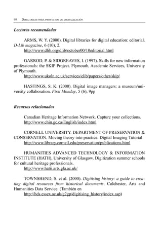 98   DIRECTRICES PARA PROYECTOS DE DIGITALIZACIÓN


Lecturas recomendadas

     ARMS, W. Y. (2000). Digital libraries for digital education: editorial.
D-Lib magazine, 6 (10), 2.
     http://www.dlib.org/dlib/october00/10editorial.html

      GARROD, P. & SIDGREAVES, I. (1997). Skills for new information
professionals: the SKIP Project. Plymouth, Academic Services, University
of Plymouth.
      http://www.ukoln.ac.uk/services/elib/papers/other/skip/

      HASTINGS, S. K. (2000). Digital image managers: a museum/uni-
versity collaboration. First Monday, 5 (6), 9pp


Recursos relacionados

      Canadian Heritage Information Network. Capture your collections.
      http://www.chin.gc.ca/English/index.html

   CORNELL UNIVERSITY. DEPARTMENT OF PRESERVATION &
CONSERVATION. Moving theory into practice: Digital Imaging Tutorial
   http://www.library.cornell.edu/preservation/publications.html

      HUMANITIES ADVANCED TECHNOLOGY & INFORMATION
INSTITUTE (HATII), University of Glasgow. Digitization summer schools
for cultural heritage professionals.
      http://www.hatii.arts.gla.ac.uk/

     TOWNSHEND, S. et al. (2000). Digitising history: a guide to crea­
ting digital resources from historical documents. Colchester, Arts and
Humanities Data Service. (También en
     http://hds.essex.ac.uk/g2gp/digitising_history/index.asp)
 