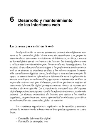 6       Desarrollo y mantenimiento

        de las interfaces web




La carrera para estar en la web
       La digitalización de nuestro patrimonio cultural aúna diferentes sec­
tores de la comunidad global de un modo sin precedentes. Los grupos de
usuarios de las estructuras tradicionales de bibliotecas, archivos y museos
se han redefinido por el creciente uso de Internet. Los investigadores crean
o utilizan recursos electrónicos para llevar a cabo sus investigaciones; los
modelos de enseñanza a distancia urgen a los profesores a reunir recursos
web en un entorno de enseñanza en línea y los editores integran la impre­
sión con ediciones digitales con el fin de llegar a una audiencia mayor. El
apoyo de especialistas en informática e información para la aplicación de
nuevas tecnologías para desarrollar y gestionar la información en línea es
requerida cada vez más por bibliotecas y archivos que buscan mejorar el
acceso a la información digital que representa una riqueza de recursos cul­
turales y de investigación. Las excepcionales características del soporte
digital proporcionan un soporte visual a la información sobre el patrimonio
cultural. Las técnicas interactivas de Internet, que apelan a los sentidos
cognitivos, proporcionan una nueva oportunidad a bibliotecas y archivos
para desarrollar una comunidad global de usuarios.

       Las cuestiones organizativas implicadas en la creación y manteni­
miento de los recursos de información en línea pueden agruparse en cuatro
áreas:

     – Desarrollo del contenido digital
     – Formación de un equipo web
 