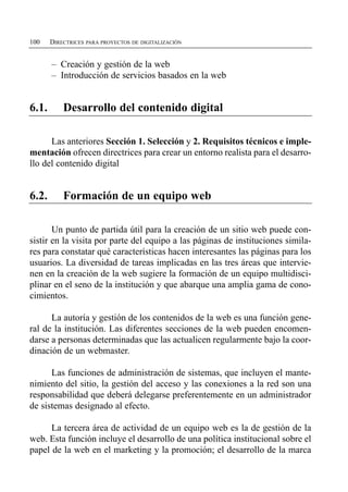 100    DIRECTRICES PARA PROYECTOS DE DIGITALIZACIÓN


       – Creación y gestión de la web
       – Introducción de servicios basados en la web


6.1.       Desarrollo del contenido digital

      Las anteriores Sección 1. Selección y 2. Requisitos técnicos e imple­
mentación ofrecen directrices para crear un entorno realista para el desarro­
llo del contenido digital


6.2.       Formación de un equipo web

       Un punto de partida útil para la creación de un sitio web puede con­
sistir en la visita por parte del equipo a las páginas de instituciones simila­
res para constatar qué características hacen interesantes las páginas para los
usuarios. La diversidad de tareas implicadas en las tres áreas que intervie­
nen en la creación de la web sugiere la formación de un equipo multidisci­
plinar en el seno de la institución y que abarque una amplia gama de cono­
cimientos.

      La autoría y gestión de los contenidos de la web es una función gene­
ral de la institución. Las diferentes secciones de la web pueden encomen­
darse a personas determinadas que las actualicen regularmente bajo la coor­
dinación de un webmaster.

      Las funciones de administración de sistemas, que incluyen el mante­
nimiento del sitio, la gestión del acceso y las conexiones a la red son una
responsabilidad que deberá delegarse preferentemente en un administrador
de sistemas designado al efecto.

      La tercera área de actividad de un equipo web es la de gestión de la
web. Esta función incluye el desarrollo de una política institucional sobre el
papel de la web en el marketing y la promoción; el desarrollo de la marca
 
