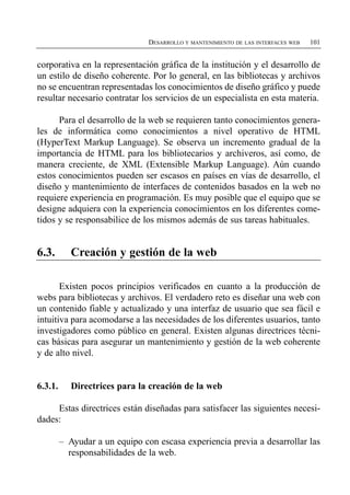 DESARROLLO Y MANTENIMIENTO DE LAS INTERFACES WEB   101


corporativa en la representación gráfica de la institución y el desarrollo de
un estilo de diseño coherente. Por lo general, en las bibliotecas y archivos
no se encuentran representadas los conocimientos de diseño gráfico y puede
resultar necesario contratar los servicios de un especialista en esta materia.

      Para el desarrollo de la web se requieren tanto conocimientos genera­
les de informática como conocimientos a nivel operativo de HTML
(HyperText Markup Language). Se observa un incremento gradual de la
importancia de HTML para los bibliotecarios y archiveros, así como, de
manera creciente, de XML (Extensible Markup Language). Aún cuando
estos conocimientos pueden ser escasos en países en vías de desarrollo, el
diseño y mantenimiento de interfaces de contenidos basados en la web no
requiere experiencia en programación. Es muy posible que el equipo que se
designe adquiera con la experiencia conocimientos en los diferentes come­
tidos y se responsabilice de los mismos además de sus tareas habituales.


6.3.        Creación y gestión de la web

       Existen pocos principios verificados en cuanto a la producción de
webs para bibliotecas y archivos. El verdadero reto es diseñar una web con
un contenido fiable y actualizado y una interfaz de usuario que sea fácil e
intuitiva para acomodarse a las necesidades de los diferentes usuarios, tanto
investigadores como público en general. Existen algunas directrices técni­
cas básicas para asegurar un mantenimiento y gestión de la web coherente
y de alto nivel.


6.3.1.      Directrices para la creación de la web

     Estas directrices están diseñadas para satisfacer las siguientes necesi­
dades:

         –	 Ayudar a un equipo con escasa experiencia previa a desarrollar las
            responsabilidades de la web.
 
