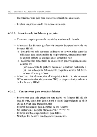 102   DIRECTRICES PARA PROYECTOS DE DIGITALIZACIÓN


      –	 Proporcionar una guía para asesores especialistas en diseño.

      –	 Evaluar los productos de consultores externos.


6.3.1.1. Estructura de los ficheros y carpetas

      –	 Crear una carpeta para cada una de las secciones de la web.

      –	 Almacenar los ficheros gráficos en carpetas independientes de los
         ficheros HTML
          o	 Los gráficos más comunes utilizados en la web, tales como los
            utilizados para las plantillas de los programas, deben almacenar­
            se en una carpeta de gráficos en el directorio raiz.
          o	 Las imágenes específicas de una sección concreta pueden alma­
            cenarse en:
             • (a) Una carpeta de gráficos dentro del directorio pertinente o
             •	 (b) Una subcarpeta debidamente etiquetada dentro del direc­
                torio central de gráficos.
      –	 Almacenar los documentos descargables (esto es, documentos
         Office comprimidos, documentos PDF) en carpetas independientes
         de los ficheros HTML.


6.3.1.2.    Convenciones para nombrar ficheros

      –	 Seleccionar una sola extensión para todos los ficheros HTML de
         toda la web, tanto .htm como .html o .shtml (dependiendo de si se
         utiliza Server Side Include (SSI))
      –	 Utilizar minúsculas para nombres de los ficheros
      –	 No incluir en el nombre blancos o “&”, “*” “/” “”
      –	 Utilizar nombres significativos para URLs
      –	 Nombrar los ficheros con 8 caracteres o menos.
 