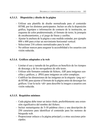 DESARROLLO Y MANTENIMIENTO DE LAS INTERFACES WEB   103


6.3.1.3.   Disposición y diseño de la página

      –	 Utilizar una plantilla de diseño normalizada para el contenido
         HTML por los distintos participantes. Incluir en ella la disposición
         gráfica, logotipos e información de contacto de la institución, un
         esquema de color predeterminado, el formato de texto, la jerarquía
         de encabezamientos, y el juego de líneas y casillas.
      –	 Ajustar la anchura de la página a una medida estándar, por ejemplo
         800 x 600 para evitar un movimiento horizontal vertical.
      –	 Seleccionar 216 colores normalizados para la web.
      –	 No utilizar marcos para asegurar la accesibilidad a los usuarios con
         visión reducida.


6.3.1.4. Gráficos adaptados a la web

      –	 Limitar el uso y tamaño de los gráficos en beneficio de los tiempos
         de descarga y de los navegadores de sólo texto.
      –	 Utilizar sólo formatos estándar de fichero, .GIF para imágenes sen­
         cillas y gráficos, y .JPEG para imágenes en color complejas.
      –	 Codificar las dimensiones de las imágenes en la etiqueta <jmg src>
         de HTML para ajustar el formato de la página antes de descargar los
         gráficos. Usar la tecla <alt> para describir la imagen a usuarios con
         visión reducida.


6.3.1.5. Requisitos mínimos

      –	 Cada página debe tener un único título, preferiblemente una exten­
         sión significativa del nombre del fichero.
      –	 Incluir metaetiquetas de 5-10 palabras clave y una descripción de
         250 caracteres para identificar el contenido para los motores de
         búsqueda web.
      –	 Proporcionar enlaces a la página principal y a otras secciones prin­
         cipales.
 