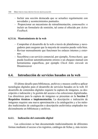 104    DIRECTRICES PARA PROYECTOS DE DIGITALIZACIÓN


         –	 Incluir una sección destacada que se actualice regularmente con
            novedades y acontecimientos puntuales.
         –	 Proporcionar un mecanismo de retroalimentación, como mailto: o
            incluir un formulario de remisión, tal como el ofrecido por Active
            Feedback.


6.3.1.6. Mantenimiento de la web

         –	 Comprobar el desarrollo de la web a través de plataformas y nave­
            gadores para asegurar que la mayoría de usuarios pueda verla bien.
         –	 Revisar mensualmente que funcionen los enlaces internos y exter­
            nos.
         –	 Suscribirse a un servicio comercial, por ejemplo, Netmechanic, que
            pueda localizar automáticamente errores o un chequeo manual con
            herramientas específicas, por ejemplo Check links sitewide en
            Dreamweaver


6.4.        Introducción de servicios basados en la web

      El último desafío para bibliotecas, archivos y museos conlleva aplicar
tecnologías digitales para el desarrollo de servicios basados en la web. El
desarrollo de contenidos digitales requiere la captura de imágenes, su des­
cripción e indización y la gestión del acceso a las colecciones digitalizadas.
Las directrices para la captura de imágenes se presentan en la Seccion 2
Requisitos técnicos e implementación. La descripción e indización de
imágenes requiere una nueva aproximación a la catalogación y a los méto­
dos tradicionales de catalogación o descripción archivística empleados tra­
dicionalmente en bibliotecas y archivos.


6.4.1.      Indización del contenido digital

     Las colecciones se han documentado tradicionalmente de diferentes
formas mediante el acceso a los registros, catálogos de fichas y, más recien­
 