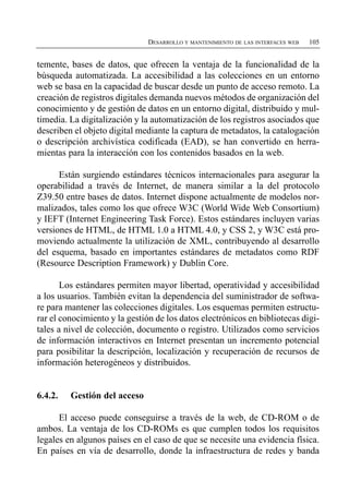 DESARROLLO Y MANTENIMIENTO DE LAS INTERFACES WEB   105


temente, bases de datos, que ofrecen la ventaja de la funcionalidad de la
búsqueda automatizada. La accesibilidad a las colecciones en un entorno
web se basa en la capacidad de buscar desde un punto de acceso remoto. La
creación de registros digitales demanda nuevos métodos de organización del
conocimiento y de gestión de datos en un entorno digital, distribuido y mul­
timedia. La digitalización y la automatización de los registros asociados que
describen el objeto digital mediante la captura de metadatos, la catalogación
o descripción archivística codificada (EAD), se han convertido en herra­
mientas para la interacción con los contenidos basados en la web.

      Están surgiendo estándares técnicos internacionales para asegurar la
operabilidad a través de Internet, de manera similar a la del protocolo
Z39.50 entre bases de datos. Internet dispone actualmente de modelos nor­
malizados, tales como los que ofrece W3C (World Wide Web Consortium)
y IEFT (Internet Engineering Task Force). Estos estándares incluyen varias
versiones de HTML, de HTML 1.0 a HTML 4.0, y CSS 2, y W3C está pro­
moviendo actualmente la utilización de XML, contribuyendo al desarrollo
del esquema, basado en importantes estándares de metadatos como RDF
(Resource Description Framework) y Dublin Core.

       Los estándares permiten mayor libertad, operatividad y accesibilidad
a los usuarios. También evitan la dependencia del suministrador de softwa­
re para mantener las colecciones digitales. Los esquemas permiten estructu­
rar el conocimiento y la gestión de los datos electrónicos en bibliotecas digi­
tales a nivel de colección, documento o registro. Utilizados como servicios
de información interactivos en Internet presentan un incremento potencial
para posibilitar la descripción, localización y recuperación de recursos de
información heterogéneos y distribuidos.


6.4.2.   Gestión del acceso

      El acceso puede conseguirse a través de la web, de CD-ROM o de
ambos. La ventaja de los CD-ROMs es que cumplen todos los requisitos
legales en algunos países en el caso de que se necesite una evidencia física.
En países en vía de desarrollo, donde la infraestructura de redes y banda
 