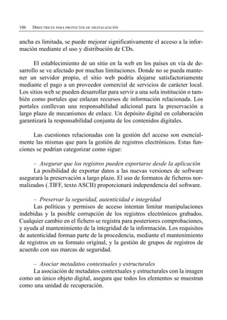106   DIRECTRICES PARA PROYECTOS DE DIGITALIZACIÓN


ancha es limitada, se puede mejorar significativamente el acceso a la infor­
mación mediante el uso y distribución de CDs.

      El establecimiento de un sitio en la web en los países en vía de de­
sarrollo se ve afectado por muchas limitaciones. Donde no se pueda mante­
ner un servidor propio, el sitio web podría alojarse satisfactoriamente
mediante el pago a un proveedor comercial de servicios de carácter local.
Los sitios web se pueden desarrollar para servir a una sola institución o tam­
bién como portales que enlazan recursos de información relacionada. Los
portales conllevan una responsabilidad adicional para la preservación a
largo plazo de mecanismos de enlace. Un depósito digital en colaboración
garantizará la responsabilidad conjunta de los contenidos digitales.

     Las cuestiones relacionadas con la gestión del acceso son esencial­
mente las mismas que para la gestión de registros electrónicos. Estas fun­
ciones se podrían categorizar como sigue:

     – Asegurar que los registros pueden exportarse desde la aplicación
     La posibilidad de exportar datos a las nuevas versiones de software
asegurará la preservación a largo plazo. El uso de formatos de ficheros nor­
malizados (.TIFF, texto ASCII) proporcionará independencia del software.

      – Preservar la seguridad, autenticidad e integridad
      Las políticas y permisos de acceso intentan limitar manipulaciones
indebidas y la posible corrupción de los registros electrónicos grabados.
Cualquier cambio en el fichero se registra para posteriores comprobaciones,
y ayuda al mantenimiento de la integridad de la información. Los requisitos
de autenticidad forman parte de la procedencia, mediante el mantenimiento
de registros en su formato original, y la gestión de grupos de registros de
acuerdo con sus marcas de seguridad.

    – Asociar metadatos contextuales y estructurales
    La asociación de metadatos contextuales y estructurales con la imagen
como un único objeto digital, asegura que todos los elementos se muestran
como una unidad de recuperación.
 