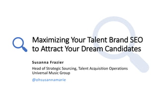Maximizing Your Talent Brand SEO
to Attract Your Dream Candidates
Susanna Frazier
Head of Strategic Sourcing, Talent Acquisition Operations
Universal Music Group
@ohsusannamarie
 