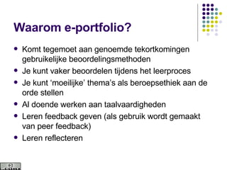 Waarom e-portfolio? Komt tegemoet aan genoemde tekortkomingen gebruikelijke beoordelingsmethoden Je kunt vaker beoordelen tijdens het leerproces Je kunt ‘moeilijke’ thema’s als beroepsethiek aan de orde stellen Al doende werken aan taalvaardigheden Leren feedback geven (als gebruik wordt gemaakt van peer feedback) Leren reflecteren 
