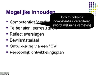 Mogelijke inhouden Competenties/leerdoelen Te behalen leerresultaten Reflectieverslagen Bewijsmateriaal Ontwikkeling via een “CV” Persoonlijk ontwikkelingsplan Ook te behalen competenties veranderen (wordt wel eens vergeten) 