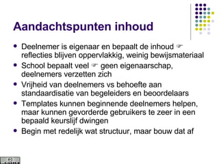 Aandachtspunten inhoud Deelnemer is eigenaar en bepaalt de inhoud    reflecties blijven oppervlakkig, weinig bewijsmateriaal School bepaalt veel    geen eigenaarschap, deelnemers verzetten zich Vrijheid van deelnemers vs behoefte aan standaardisatie van begeleiders en beoordelaars Templates kunnen beginnende deelnemers helpen, maar kunnen gevorderde gebruikers te zeer in een bepaald keurslijf dwingen Begin met redelijk wat structuur, maar bouw dat af 