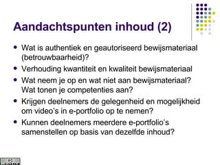Aandachtspunten inhoud (2) Wat is authentiek en geautoriseerd bewijsmateriaal (betrouwbaarheid)? Verhouding kwantiteit en kwaliteit bewijsmateriaal Wat neem je op en wat niet aan bewijsmateriaal? Wat tonen je competenties aan? Krijgen deelnemers de gelegenheid en mogelijkheid om video’s in e-portfolio op te nemen? Kunnen deelnemers meerdere e-portfolio’s samenstellen op basis van dezelfde inhoud? 