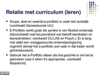 Relatie met curriculum (leren) Scope, doel en waarde e-portfolio is vaak niet duidelijk (voorbeeld Geneeskunde UU) E-Portfolio werkt goed als sprake is van flexibel onderwijs (bijvoorbeeld veel keuzevrijheid wat betreft leerdoelen en leeractiviteiten; voorbeeld UU LAS en Psych.). Er is lang niet altijd een vraaggestuurde onderwijsomgeving ingericht (terwijl het e-portfolio wel vaak in dat kader wordt geïntroduceerd).  Gebruik het e-Portfolio alleen als het geschikt is om het te gebruiken (use it when it's appropriate; voorbeeld Maastricht) 