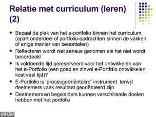 Relatie met curriculum (leren) (2) Bepaal de plek van het e-portfolio binnen het curriculum (apart onderdeel of portfolio-opdrachten binnen de vakken of enige manier van beoordelen) Reflecteren wordt niet serieus genomen als het niet wordt beoordeeld Is voldoende tijd gereserveerd voor het ontwikkelen van het e-Portfolio (een goed en zinvol e-Portfolio ontwikkelen kost veel tijd)? E-Portfolio is ‘procesgeoriënteerd’ instrument  terwijl deelnemers vaak resultaat georiënteerd zijn Deelnemers en begeleiders kunnen verschillende doelen hebben met het portfolio 