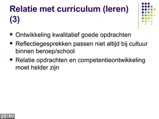 Relatie met curriculum (leren) (3) Ontwikkeling kwalitatief goede opdrachten Reflectiegesprekken passen niet altijd bij cultuur binnen beroep/school Relatie opdrachten en competentieontwikkeling moet helder zijn 